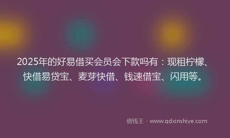 2025年的好易借买会员会下款吗有：现租柠檬、快借易贷宝、麦芽快借、钱速借宝、闪用等。