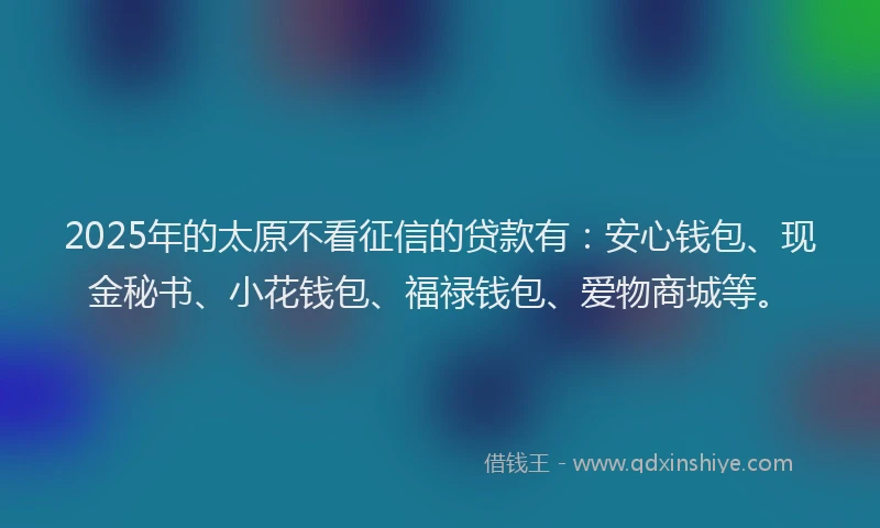 2025年的太原不看征信的贷款有：安心钱包、现金秘书、小花钱包、福禄钱包、爱物商城等。