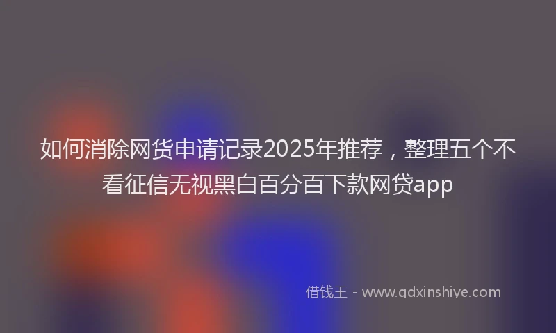 如何消除网货申请记录2025年推荐，整理五个不看征信无视黑白百分百下款网贷app