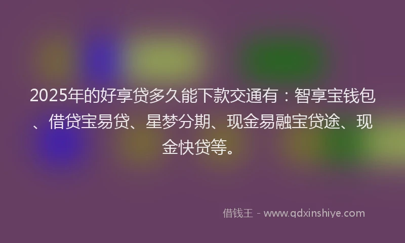 2025年的好享贷多久能下款交通有：智享宝钱包、借贷宝易贷、星梦分期、现金易融宝贷途、现金快贷等。