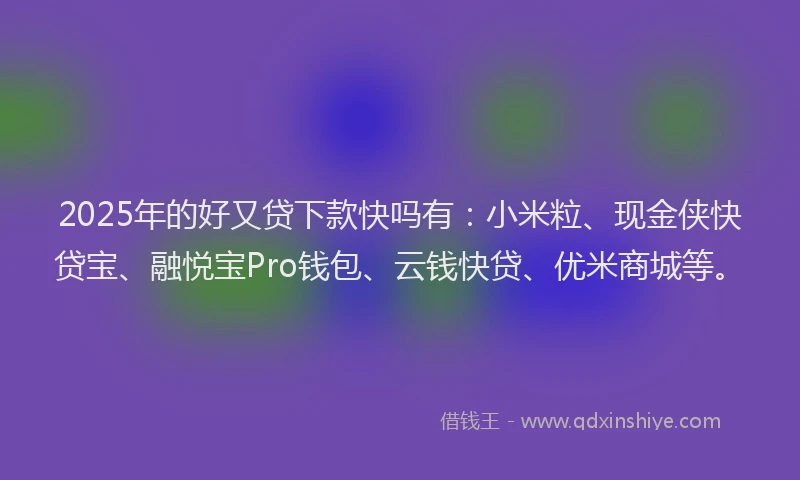 2025年的好又贷下款快吗有：小米粒、现金侠快贷宝、融悦宝Pro钱包、云钱快贷、优米商城等。