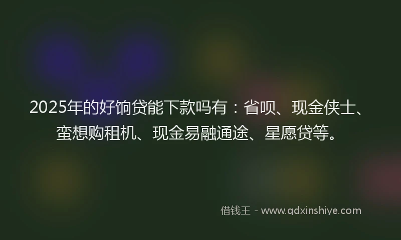 2025年的好饷贷能下款吗有：省呗、现金侠士、蛮想购租机、现金易融通途、星愿贷等。