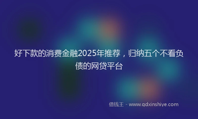 好下款的消费金融2025年推荐，归纳五个不看负债的网贷平台