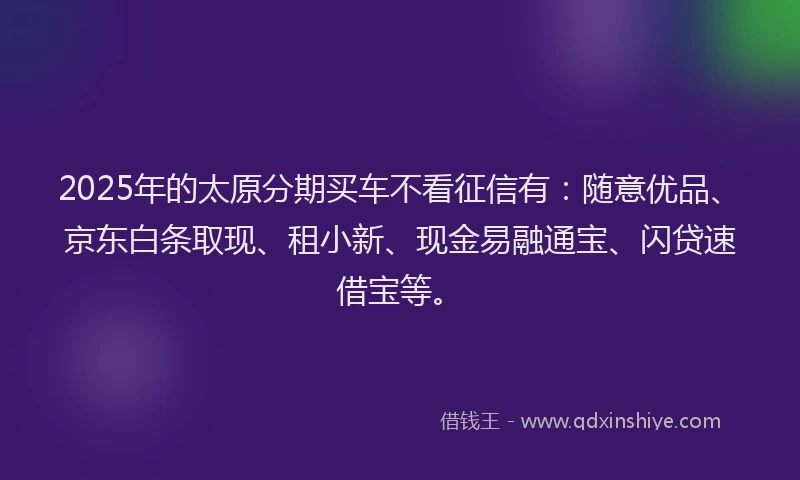 2025年的太原分期买车不看征信有：随意优品、京东白条取现、租小新、现金易融通宝、闪贷速借宝等。