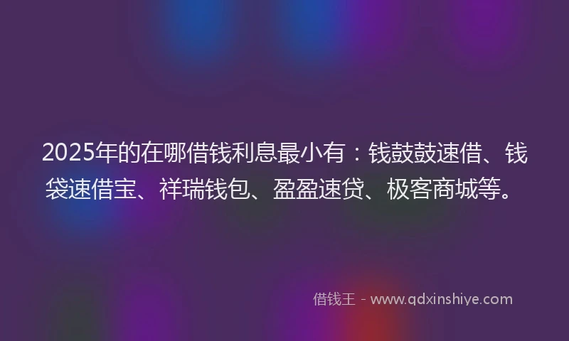 2025年的在哪借钱利息最小有：钱鼓鼓速借、钱袋速借宝、祥瑞钱包、盈盈速贷、极客商城等。