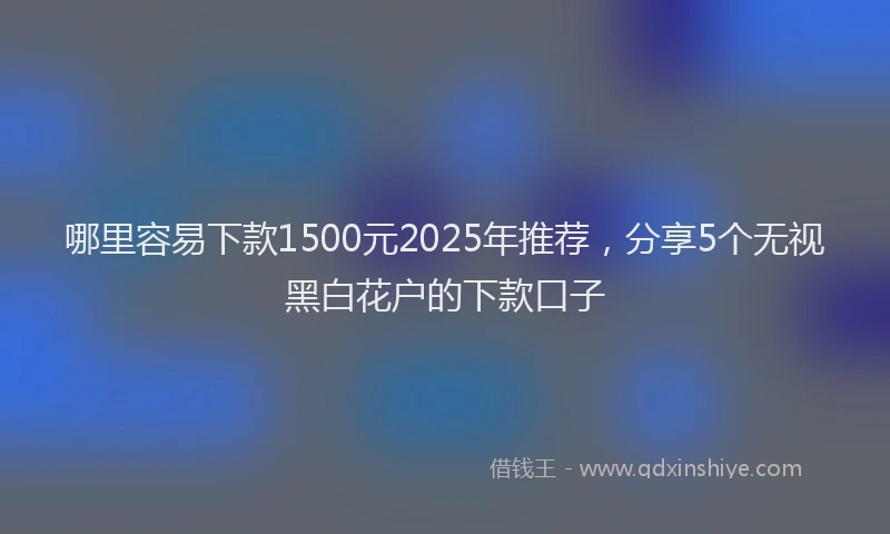 哪里容易下款1500元2025年推荐，分享5个无视黑白花户的下款口子