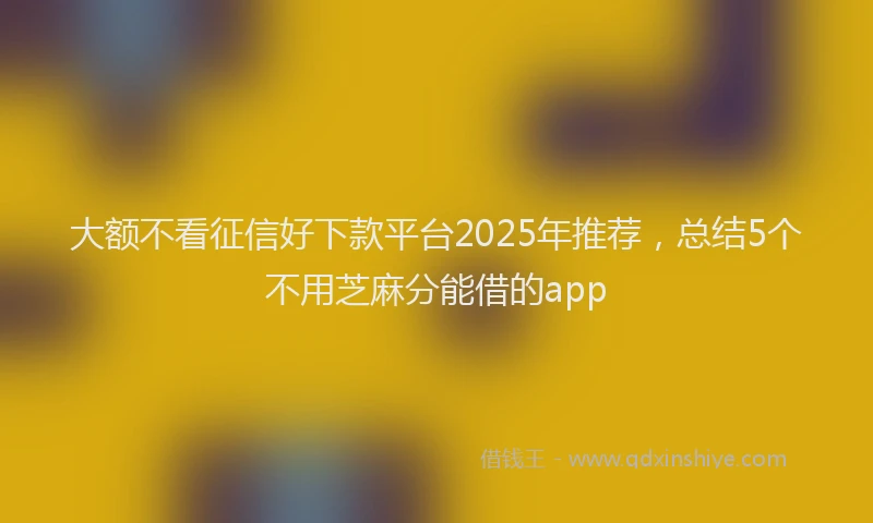 大额不看征信好下款平台2025年推荐，总结5个不用芝麻分能借的app