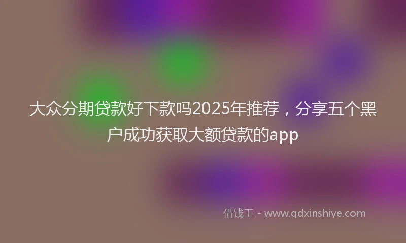 大众分期贷款好下款吗2025年推荐，分享五个黑户成功获取大额贷款的app