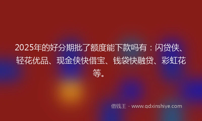 2025年的好分期批了额度能下款吗有：闪贷侠、轻花优品、现金侠快借宝、钱袋快融贷、彩虹花等。