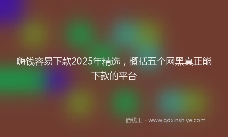 嗨钱容易下款2025年精选，概括五个网黑真正能下款的平台
