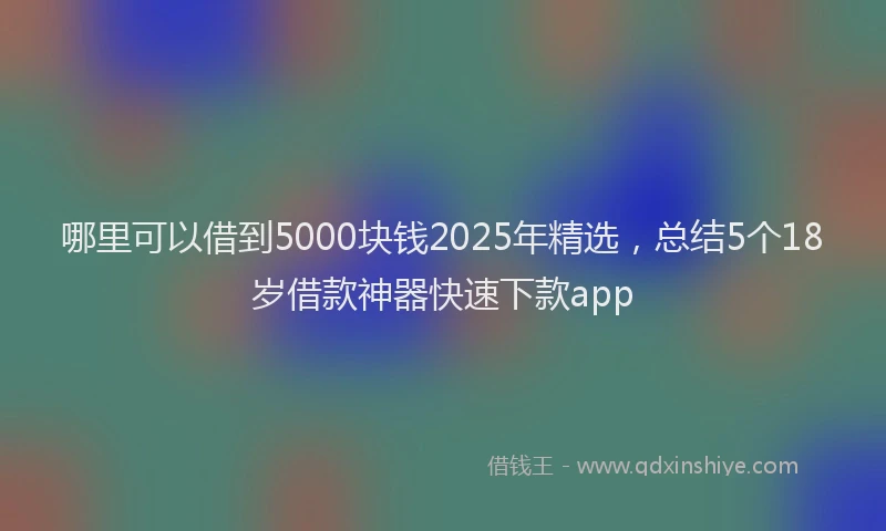 哪里可以借到5000块钱2025年精选，总结5个18岁借款神器快速下款app