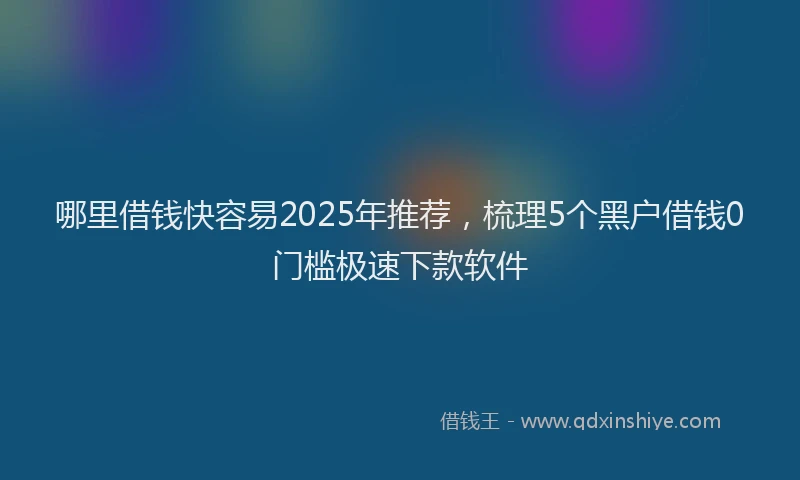 哪里借钱快容易2025年推荐，梳理5个黑户借钱0门槛极速下款软件