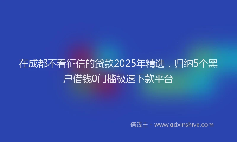 在成都不看征信的贷款2025年精选，归纳5个黑户借钱0门槛极速下款平台