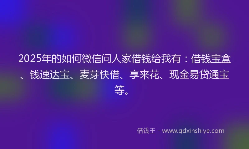 2025年的如何微信问人家借钱给我有：借钱宝盒、钱速达宝、麦芽快借、享来花、现金易贷通宝等。