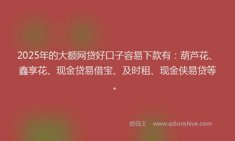 2025年的大额网贷好口子容易下款有：葫芦花、鑫享花、现金贷易借宝、及时租、现金侠易贷等。