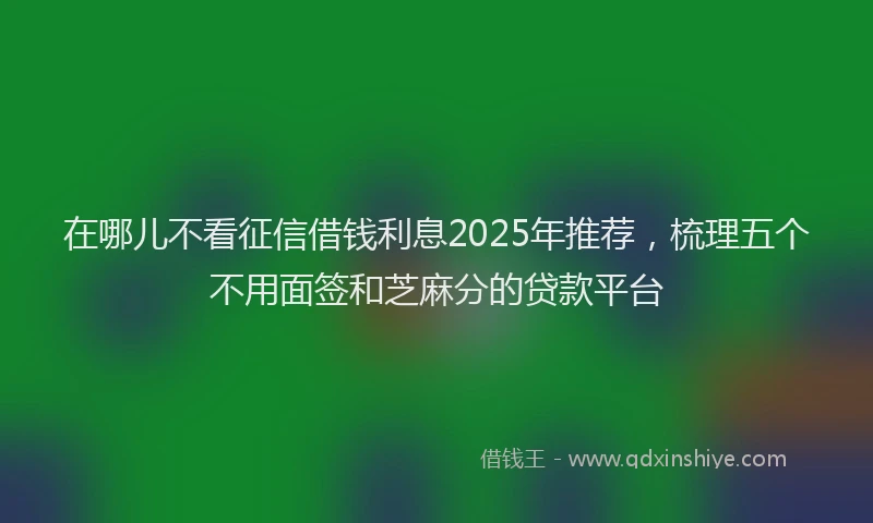 在哪儿不看征信借钱利息2025年推荐，梳理五个不用面签和芝麻分的贷款平台