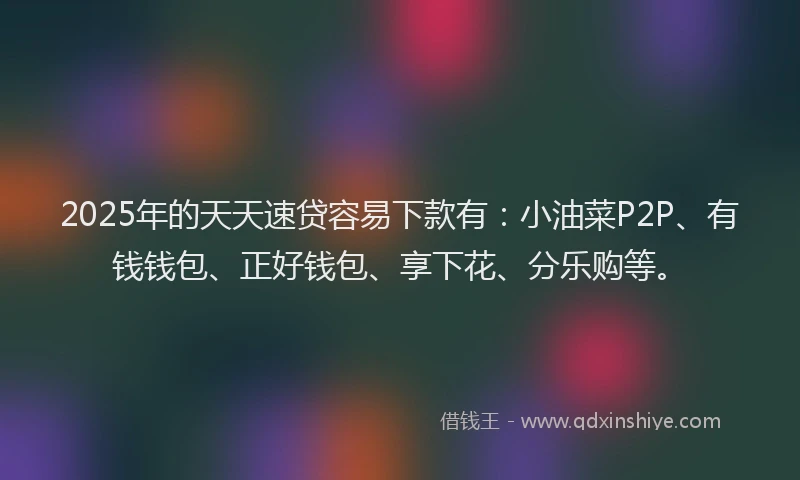 2025年的天天速贷容易下款有：小油菜P2P、有钱钱包、正好钱包、享下花、分乐购等。