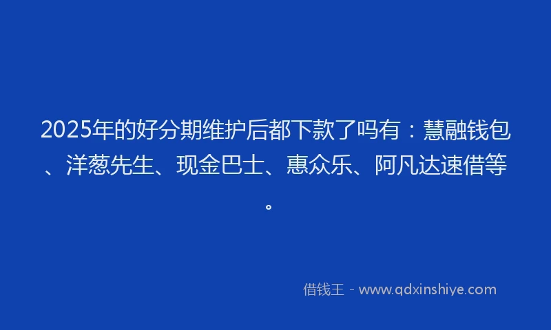 2025年的好分期维护后都下款了吗有：慧融钱包、洋葱先生、现金巴士、惠众乐、阿凡达速借等。