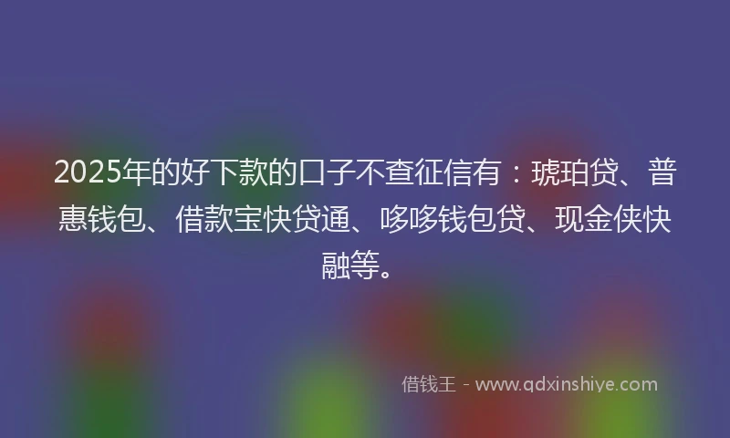 2025年的好下款的口子不查征信有：琥珀贷、普惠钱包、借款宝快贷通、哆哆钱包贷、现金侠快融等。