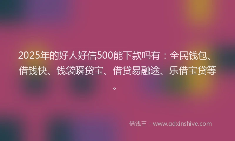 2025年的好人好信500能下款吗有：全民钱包、借钱快、钱袋瞬贷宝、借贷易融途、乐借宝贷等。