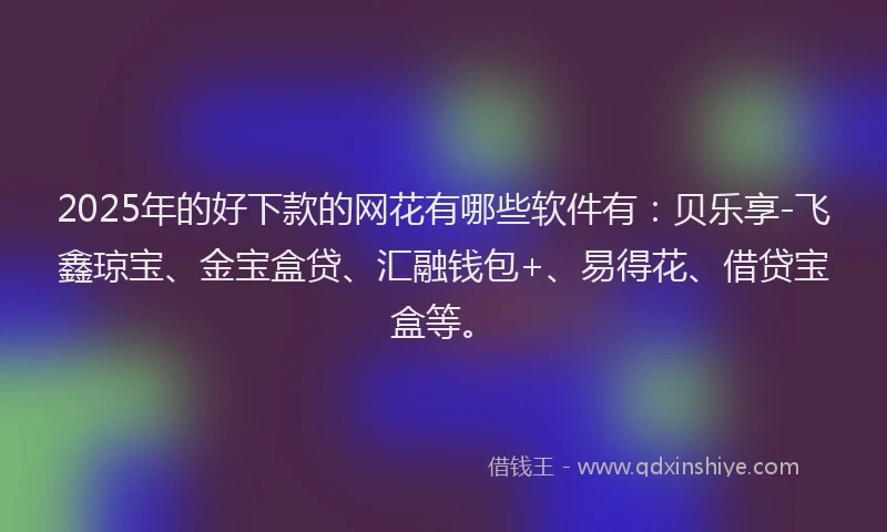 2025年的好下款的网花有哪些软件有：贝乐享-飞鑫琼宝、金宝盒贷、汇融钱包+、易得花、借贷宝盒等。