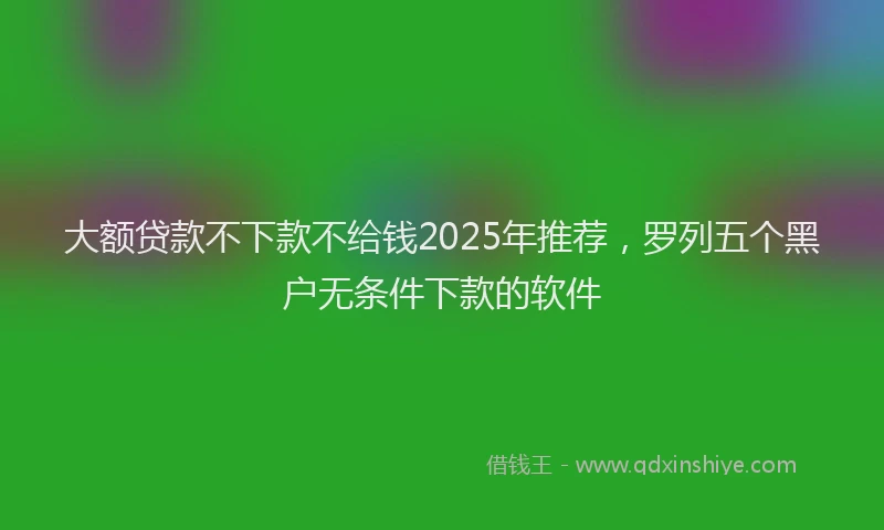 大额贷款不下款不给钱2025年推荐，罗列五个黑户无条件下款的软件