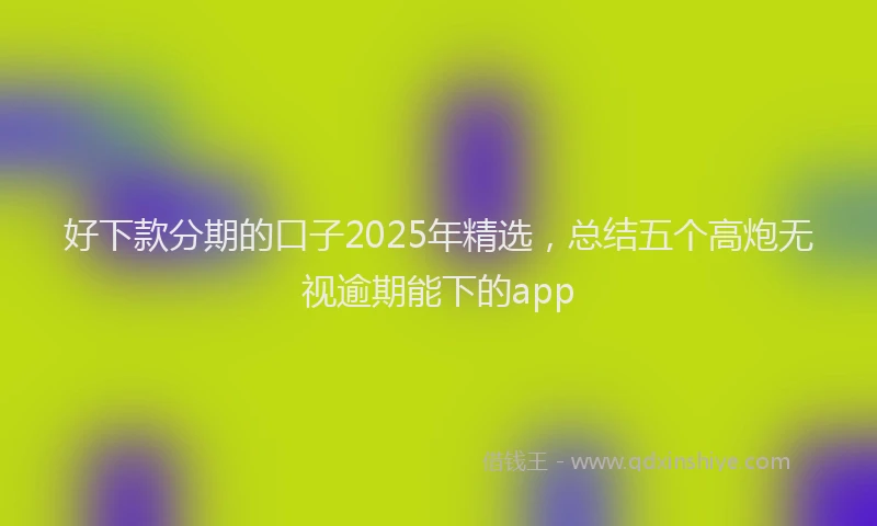 好下款分期的口子2025年精选，总结五个高炮无视逾期能下的app