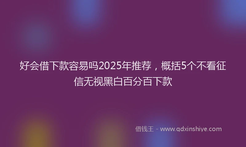 好会借下款容易吗2025年推荐，概括5个不看征信无视黑白百分百下款