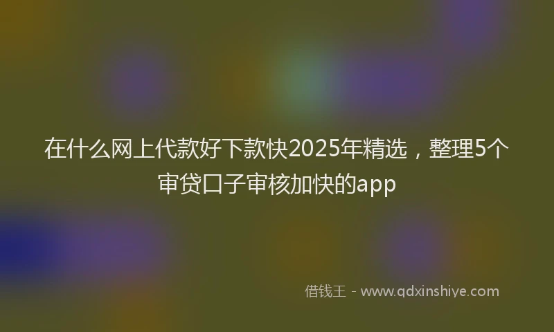 在什么网上代款好下款快2025年精选，整理5个审贷口子审核加快的app