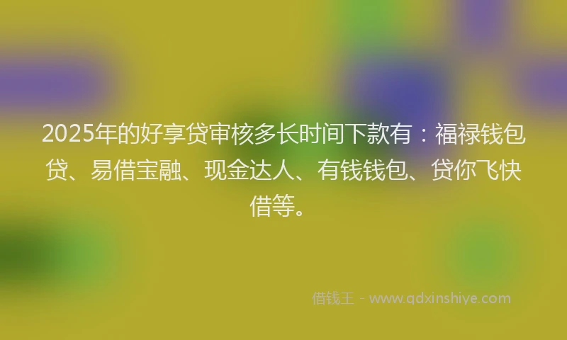 2025年的好享贷审核多长时间下款有：福禄钱包贷、易借宝融、现金达人、有钱钱包、贷你飞快借等。