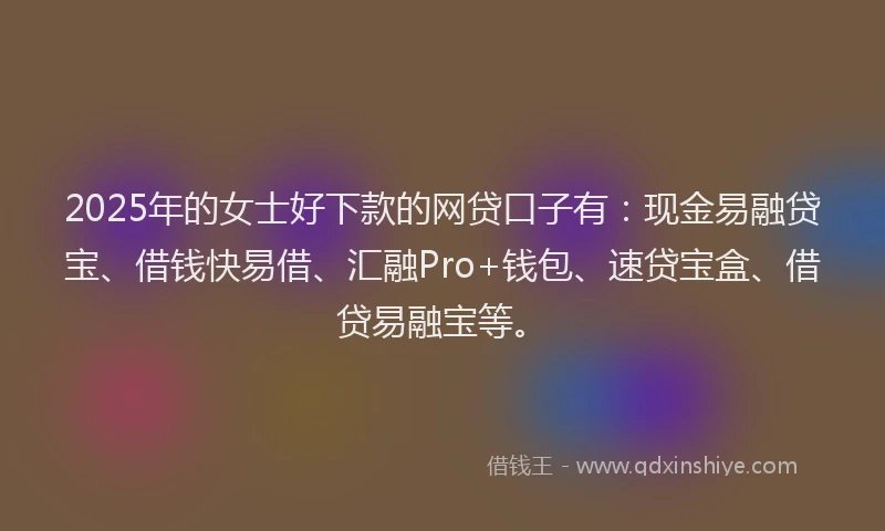 2025年的女士好下款的网贷口子有：现金易融贷宝、借钱快易借、汇融Pro+钱包、速贷宝盒、借贷易融宝等。