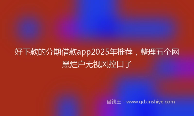 好下款的分期借款app2025年推荐，整理五个网黑烂户无视风控口子