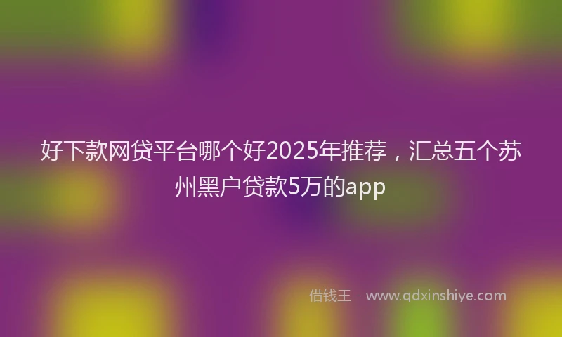 好下款网贷平台哪个好2025年推荐，汇总五个苏州黑户贷款5万的app
