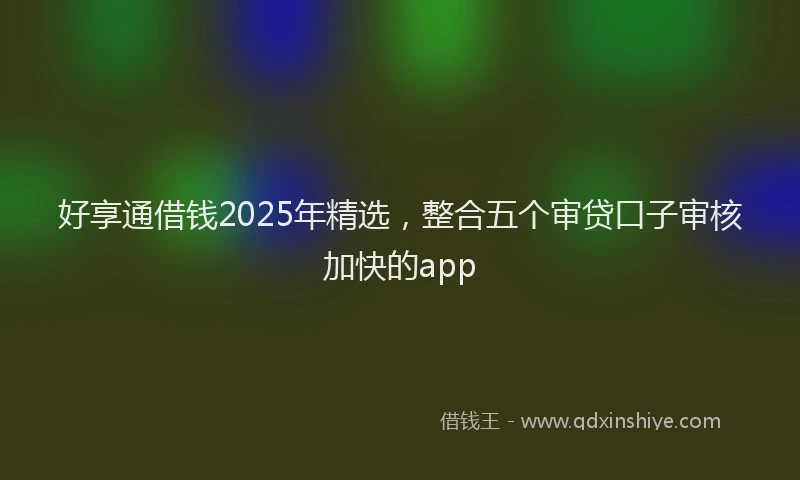 好享通借钱2025年精选，整合五个审贷口子审核加快的app
