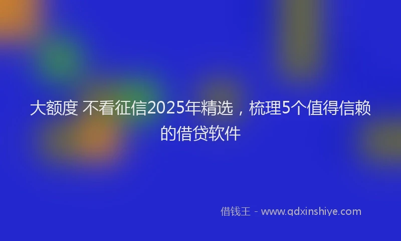 大额度 不看征信2025年精选，梳理5个值得信赖的借贷软件
