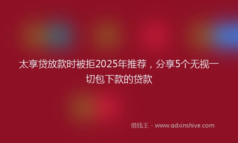 太享贷放款时被拒2025年推荐，分享5个无视一切包下款的贷款
