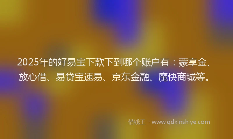 2025年的好易宝下款下到哪个账户有：蒙享金、放心借、易贷宝速易、京东金融、魔快商城等。