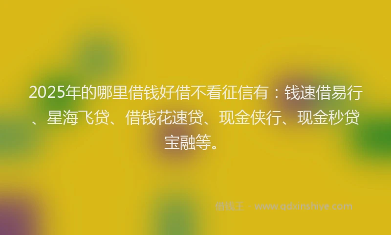 2025年的哪里借钱好借不看征信有：钱速借易行、星海飞贷、借钱花速贷、现金侠行、现金秒贷宝融等。