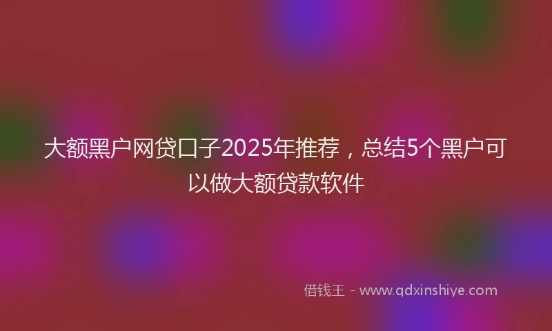 大额黑户网贷口子2025年推荐，总结5个黑户可以做大额贷款软件