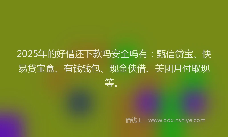 2025年的好借还下款吗安全吗有：甄信贷宝、快易贷宝盒、有钱钱包、现金侠借、美团月付取现等。