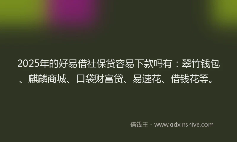 2025年的好易借社保贷容易下款吗有：翠竹钱包、麒麟商城、口袋财富贷、易速花、借钱花等。