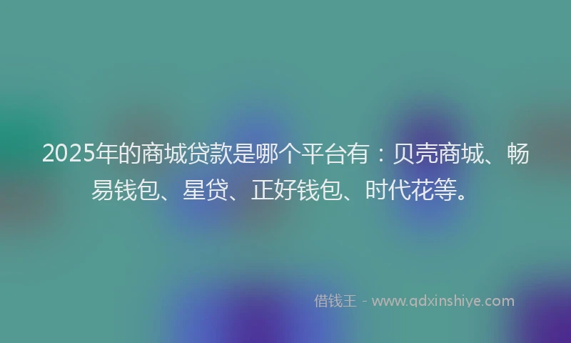 2025年的商城贷款是哪个平台有：贝壳商城、畅易钱包、星贷、正好钱包、时代花等。