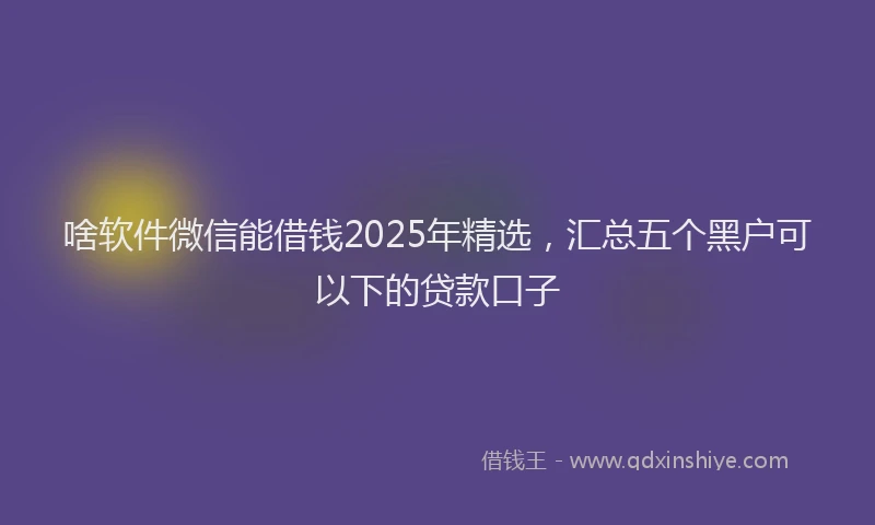 啥软件微信能借钱2025年精选，汇总五个黑户可以下的贷款口子