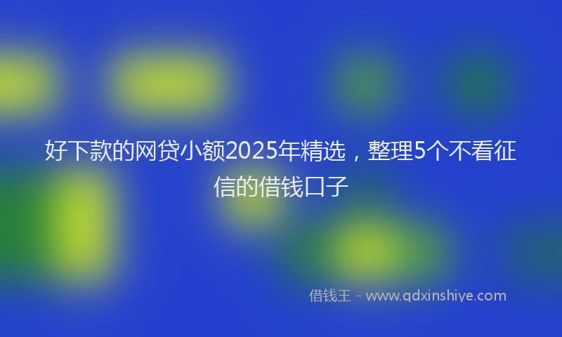好下款的网贷小额2025年精选，整理5个不看征信的借钱口子