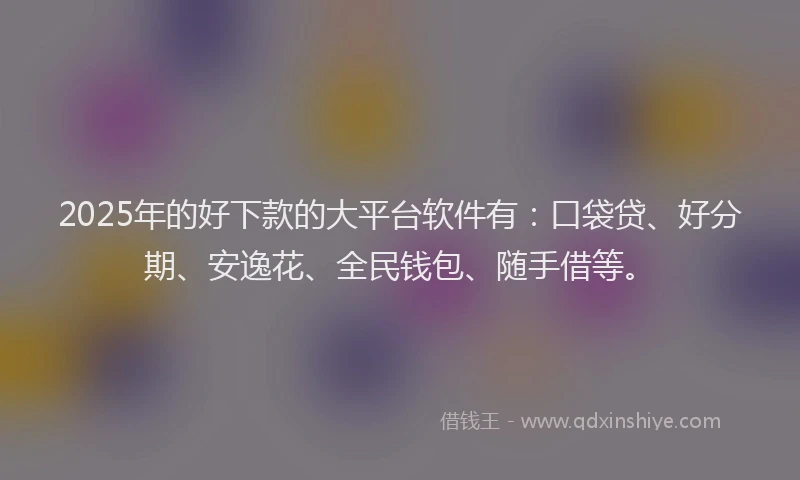 2025年的好下款的大平台软件有：口袋贷、好分期、安逸花、全民钱包、随手借等。