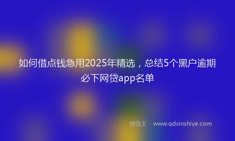 如何借点钱急用2025年精选，总结5个黑户逾期必下网贷app名单