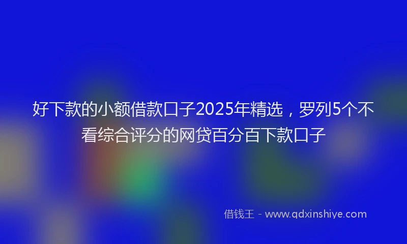 好下款的小额借款口子2025年精选，罗列5个不看综合评分的网贷百分百下款口子