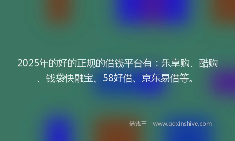 2025年的好的正规的借钱平台有：乐享购、酷购、钱袋快融宝、58好借、京东易借等。