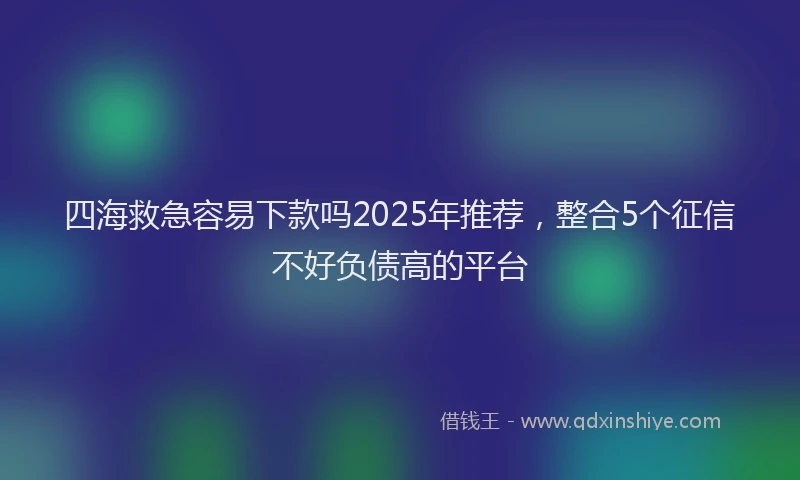 四海救急容易下款吗2025年推荐，整合5个征信不好负债高的平台