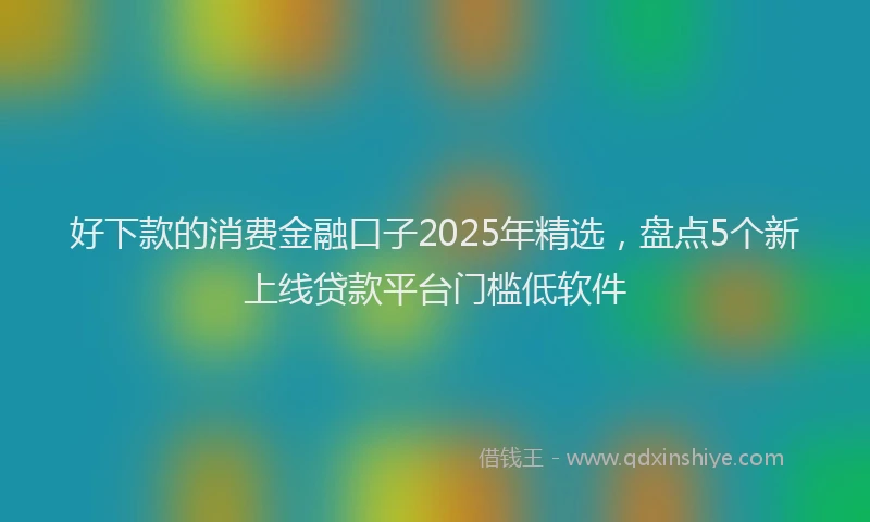 好下款的消费金融口子2025年精选，盘点5个新上线贷款平台门槛低软件